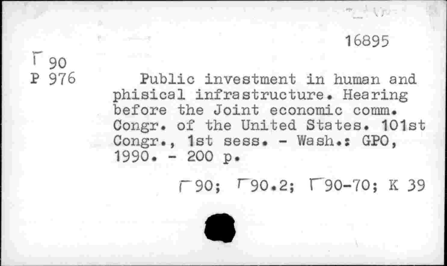 ﻿16895
r 90
P 976	Public investment in human and.
phisical infrastructure. Hearing before the Joint economic comm.
Congr. of the United. States. 101st Congr., 1st sess. - Wash.: GPO, 1990. - 200 p.
F90; T90.2; T90-70; K 39